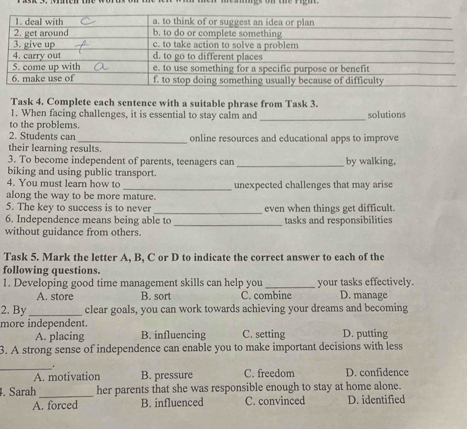 on the righ 
Task 4. Complete each sentence with a suitable phrase from Task 3.
1. When facing challenges, it is essential to stay calm and _solutions
to the problems.
2. Students can _online resources and educational apps to improve
their learning results.
3. To become independent of parents, teenagers can_ by walking,
biking and using public transport.
4. You must learn how to _unexpected challenges that may arise
along the way to be more mature.
5. The key to success is to never _even when things get difficult.
6. Independence means being able to _tasks and responsibilities
without guidance from others.
Task 5. Mark the letter A, B, C or D to indicate the correct answer to each of the
following questions.
1. Developing good time management skills can help you_ your tasks effectively.
A. store B. sort C. combine D. manage
2. By _clear goals, you can work towards achieving your dreams and becoming
more independent.
A. placing B. influencing C. setting D. putting
3. A strong sense of independence can enable you to make important decisions with less
_.
A. motivation B. pressure C. freedom D. confidence
_
4. Sarah her parents that she was responsible enough to stay at home alone.
A. forced B. influenced C. convinced D. identified