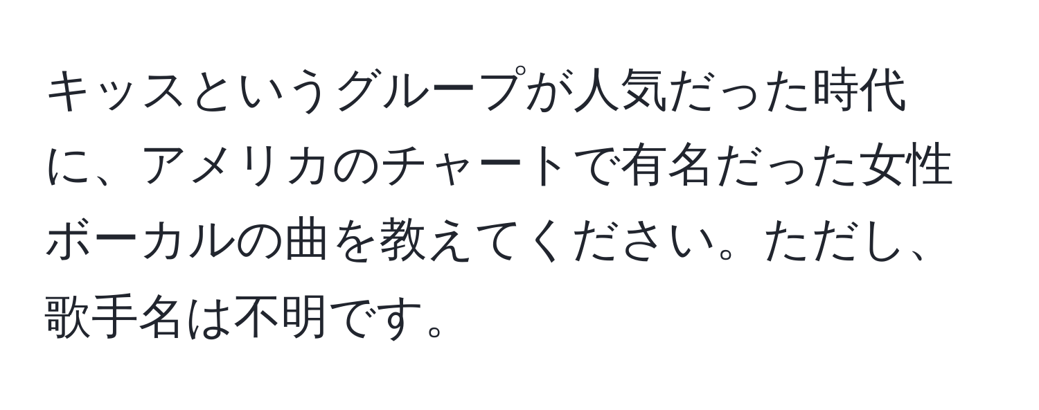 キッスというグループが人気だった時代に、アメリカのチャートで有名だった女性ボーカルの曲を教えてください。ただし、歌手名は不明です。