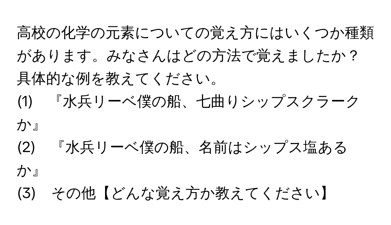 高校の化学の元素についての覚え方にはいくつか種類があります。みなさんはどの方法で覚えましたか？具体的な例を教えてください。  
(1)　『水兵リーベ僕の船、七曲りシップスクラークか』  
(2)　『水兵リーベ僕の船、名前はシップス塩あるか』  
(3)　その他【どんな覚え方か教えてください】