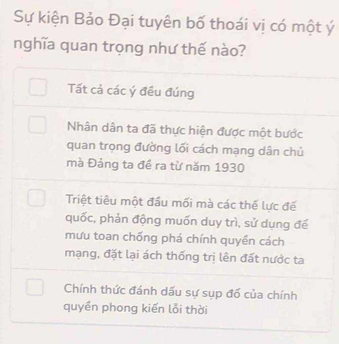 Sự kiện Bảo Đại tuyên bố thoái vị có một ý
nghĩa quan trọng như thế nào?
Tất cả các ý đều đúng
Nhân dân ta đã thực hiện được một bước
quan trọng đường lối cách mạng dân chủ
mà Đảng ta để ra từ năm 1930
Triệt tiêu một đầu mối mà các thế lực đế
quốc, phản động muốn duy trì, sử dụng để
mưu toan chống phá chính quyền cách
mạng, đặt lại ách thống trị lên đất nước ta
Chính thức đánh dấu sự sụp đổ của chính
quyền phong kiến lỗi thời