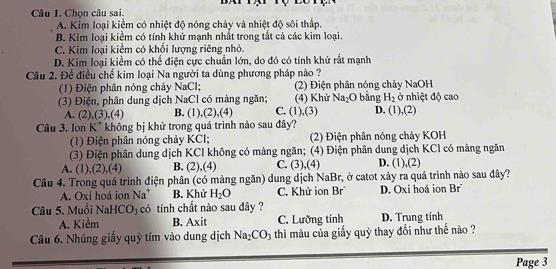 Chọn câu sai.
A. Kim loại kiềm có nhiệt độ nóng chảy và nhiệt độ sôi thấp.
B. Kim loại kiềm có tính khử mạnh nhất trong tất cả các kim loại.
C. Kim loại kiềm có khối lượng riêng nhỏ.
D. Kim loại kiềm có thế điện cực chuẩn lớn, do đó có tính khử rất mạnh
Câu 2. Để điều chế kim loại Na người ta dùng phương pháp nào ?
(1) Điện phân nóng chảy NaCl;  (2) Điện phân nóng chảy NaOH
(3) Điện, phân dung dịch NaCl có màng ngăn; (4) Khử Na_2 O bằng H_2 ở nhiệt độ cao
A. (2),(3), (4) B. (1),(2),(4) C. (1),(3) D. (1 ),(2)
Câu 3. Ion K^+ không bị khử trong quá trình nào sau đây?
(1) Điện phân nóng chảy KCl;  (2) Điện phân nóng chảy KOH
(3) Điện phân dung dịch KCl không có màng ngăn; (4) Điện phân dung dịch KCl có màng ngăn
A. (1),(2),(4) B. (2),(4) C. (3),(4)
D. (1),(2)
Câu 4. Trong quá trình điện phân (có màng ngăn) dung dịch NaBr, ở catot xảy ra quá trình nào sau đây?
A. Oxi hoá ion Na^+ B. Khử H_2O C. Khử ion Br D. Oxi hoá ion Br
Câu 5. Muối Na HCO_3 có tính chất nào sau đây ?
A. Kiềm B. Axit C. Lưỡng tính D. Trung tính
Câu 6. Nhúng giấy quỳ tím vào dung dịch Na_2CO_3 thì màu của giấy quỳ thay đổi như thế nào ?
Page 3