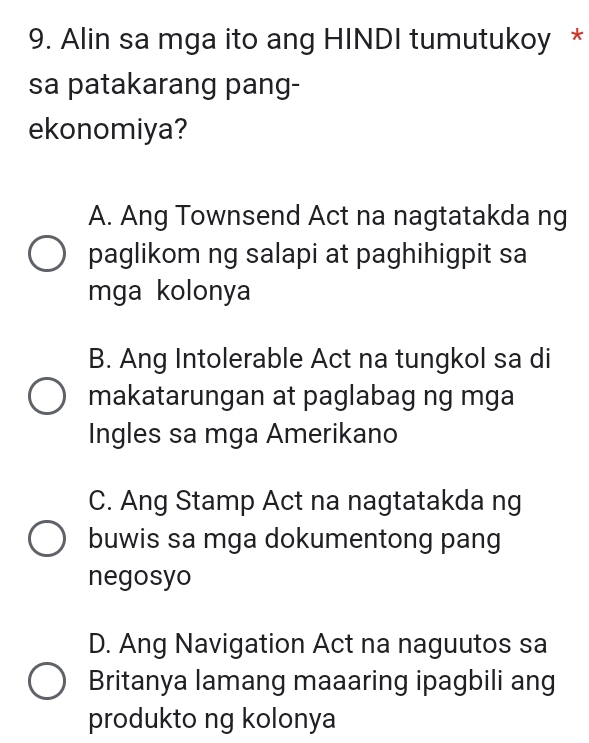 Alin sa mga ito ang HINDI tumutukoy *
sa patakarang pang-
ekonomiya?
A. Ang Townsend Act na nagtatakda ng
paglikom ng salapi at paghihigpit sa
mga kolonya
B. Ang Intolerable Act na tungkol sa di
makatarungan at paglabag ng mga
Ingles sa mga Amerikano
C. Ang Stamp Act na nagtatakda ng
buwis sa mga dokumentong pang
negosyo
D. Ang Navigation Act na naguutos sa
Britanya lamang maaaring ipagbili ang
produkto ng kolonya