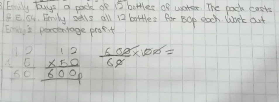 3Eamily buys a pack of 12 bottles of water. The pack costs
8 E. 64. Emily sells all 12 bottles for 5op each. Work out 
Eis percentage profit
beginarrayr 12 * 5 hline 50endarray beginarrayr 12 * 50 hline 6000endarray  600/60 * 100=