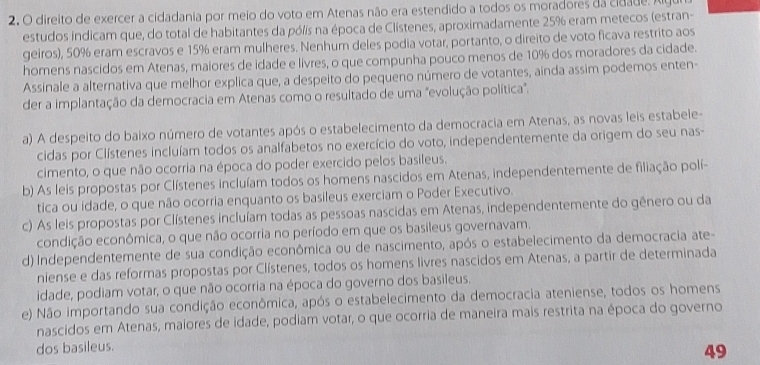 2, O direito de exercer a cidadania por meio do voto em Atenas não era estendido a todos os moradores da cidade. Alg
estudos indicam que, do total de habitantes da pólís na época de Clístenes, aproximadamente 25% eram metecos (estran-
geiros), 50% eram escravos e 15% eram mulheres. Nenhum deles podia votar, portanto, o direito de voto ficava restrito aos
homens nascidos em Atenas, maiores de idade e livres, o que compunha pouco menos de 10% dos moradores da cidade.
Assinale a alternativa que melhor explica que, a despeito do pequeno número de votantes, ainda assim podemos enten-
der a implantação da democracia em Atenas como o resultado de uma "evolução política".
a) A despeito do baixo número de votantes após o estabelecimento da democracia em Atenas, as novas leis estabele-
cidas por Clístenes incluíam todos os analfabetos no exercício do voto, independentemente da origem do seu nas-
cimento, o que não ocorria na época do poder exercido pelos basileus.
b) As leis propostas por Clístenes incluíam todos os homens nascidos em Atenas, independentemente de filiação polí-
tica ou idade, o que não ocorria enquanto os basileus exerciam o Poder Executivo.
c) As leis propostas por Clístenes incluíam todas as pessoas nascidas em Atenas, independentemente do gênero ou da
condição econômica, o que não ocorria no período em que os basileus governavam.
d) Independentemente de sua condição econômica ou de nascimento, após o estabelecimento da democracia ate-
niense e das reformas propostas por Clístenes, todos os homens livres nascidos em Atenas, a partir de determinada
idade, podiam votar, o que não ocorria na época do governo dos basileus.
e) Não importando sua condição econômica, após o estabelecimento da democracia ateniense, todos os homens
nascidos em Atenas, maiores de idade, podiam votar, o que ocorria de maneira mais restrita na época do governo
dos basileus.
49