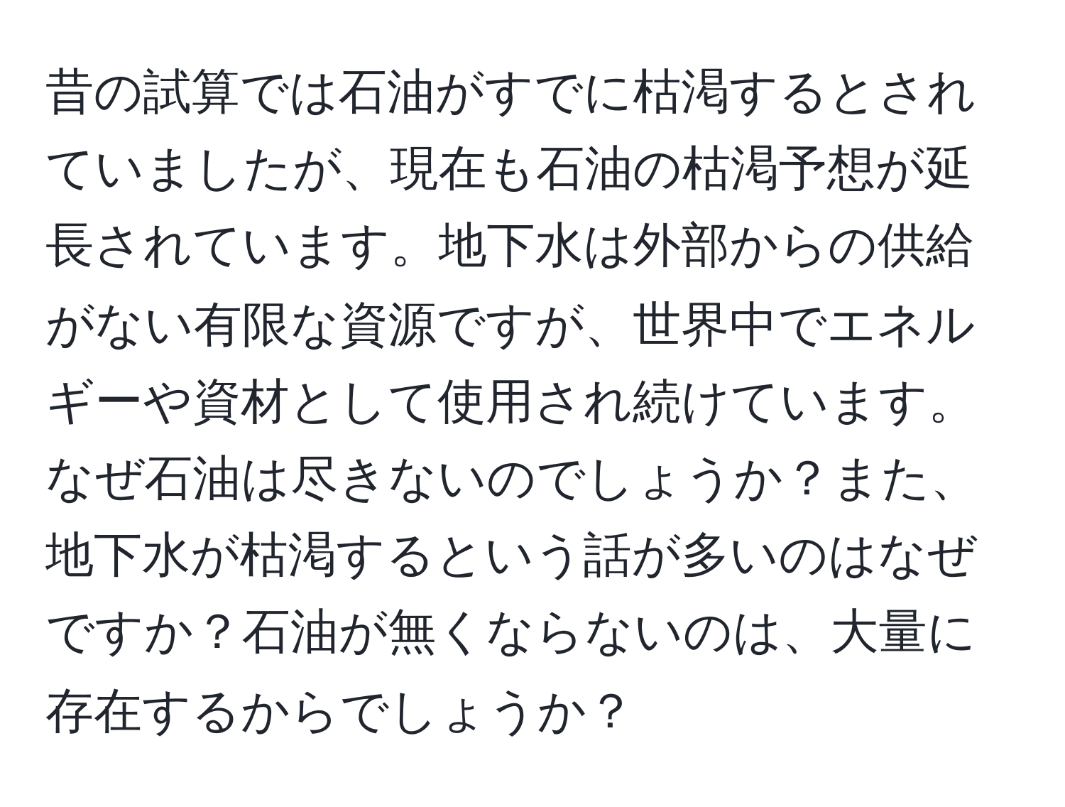 昔の試算では石油がすでに枯渇するとされていましたが、現在も石油の枯渇予想が延長されています。地下水は外部からの供給がない有限な資源ですが、世界中でエネルギーや資材として使用され続けています。なぜ石油は尽きないのでしょうか？また、地下水が枯渇するという話が多いのはなぜですか？石油が無くならないのは、大量に存在するからでしょうか？