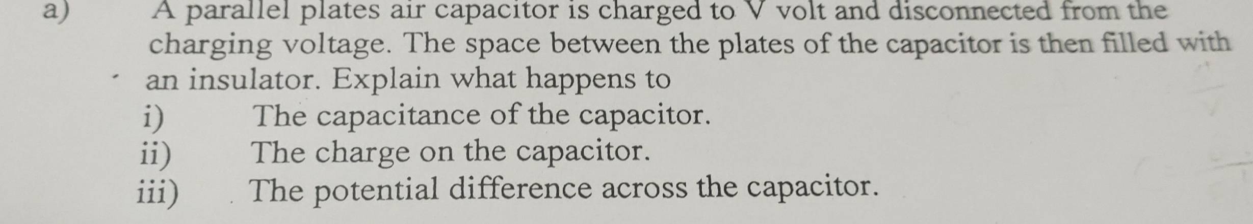 A parallel plates air capacitor is charged to V volt and disconnected from the 
charging voltage. The space between the plates of the capacitor is then filled with 
an insulator. Explain what happens to 
i) The capacitance of the capacitor. 
ii) The charge on the capacitor. 
iii) The potential difference across the capacitor.