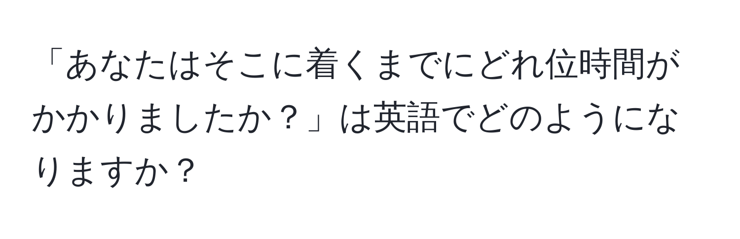 「あなたはそこに着くまでにどれ位時間がかかりましたか？」は英語でどのようになりますか？