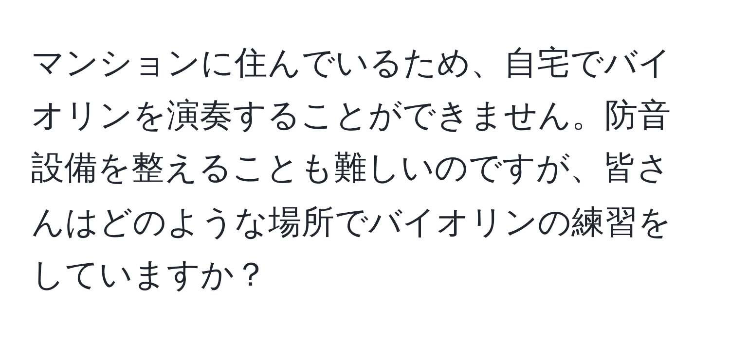 マンションに住んでいるため、自宅でバイオリンを演奏することができません。防音設備を整えることも難しいのですが、皆さんはどのような場所でバイオリンの練習をしていますか？