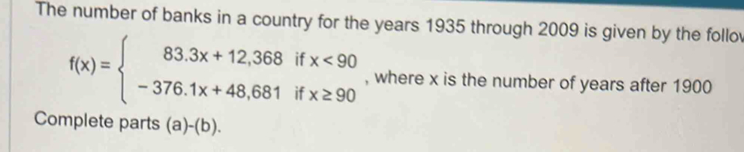 The number of banks in a country for the years 1935 through 2009 is given by the follo
f(x)=beginarrayl 83.3x+12,368ifx<90 -376.1x+48,681ifx≥ 90endarray. , where x is the number of years after 1900
Complete parts ( a)-(b)