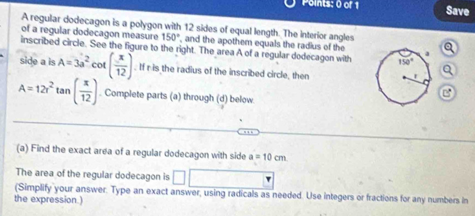 Save
A regular dodecagon is a polygon with 12 sides of equal length. The interior angles
of a regular dodecagon measure 150° , and the apothem equals the radius of the
inscribed circle. See the figure to the right. The area A of a regular dodecagon with
side a is A=3a^2 cot ( x/12 ). If r is the radius of the inscribed circle, then
a
A=12r^2 tan ( π /12 ) Complete parts (a) through (d) below
(a) Find the exact area of a regular dodecagon with side a=10cm.
The area of the regular dodecagon is □
(Simplify your answer. Type an exact answer, using radicals as needed. Use integers or fractions for any numbers in
the expression.)