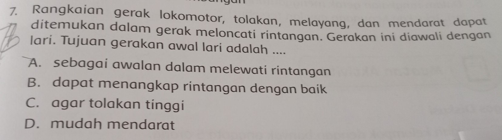 Rangkaian gerak lokomotor, tolakan, melayang, dan mendarat dapat
ditemukan dalam gerak meloncati rintangan. Gerakan ini diawali dengan
lari. Tujuan gerakan awal lari adalah ....
A. sebagai awalan dalam melewati rintangan
B. dapat menangkap rintangan dengan baik
C. agar tolakan tinggi
D. mudah mendarat