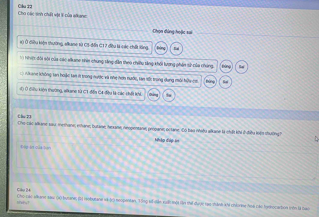 Cho các tính chất vật lí của alkane:
Chọn đúng hoặc sai
a) Ở điều kiện thường, alkane từ C5 đến C17 đều là các chất lỏng. Đúng Sai
b) Nhiệt đôi sôi của các alkane nhìn chung tăng dần theo chiều tăng khối lượng phân tử của chúng. Đứng Sai
c) Alkane không tan hoặc tan ít trong nước và nhẹ hơn nước, tan tốt trong dung môi hữu cơ. Đúng Sai
d) Ở điều kiện thường, alkane từ C1 đến C4 đều là các chất khí. Đúng Sai
Câu 23
Cho các alkane sau: methane; ethane; butane; hexane; neopentane; propane; octane. Có bao nhiêu alkane là chất khí ở điều kiện thường?
Nhập đáp án
Đáp án của bạn
Câu 24
nhiêu?
Cho các alkane sau: (a) butane; (b) isobutane và (c) neopentan. Tống số dân xuất một lần thế được tạo thành khi chlorine hoá các hydrocarbon trên là bao