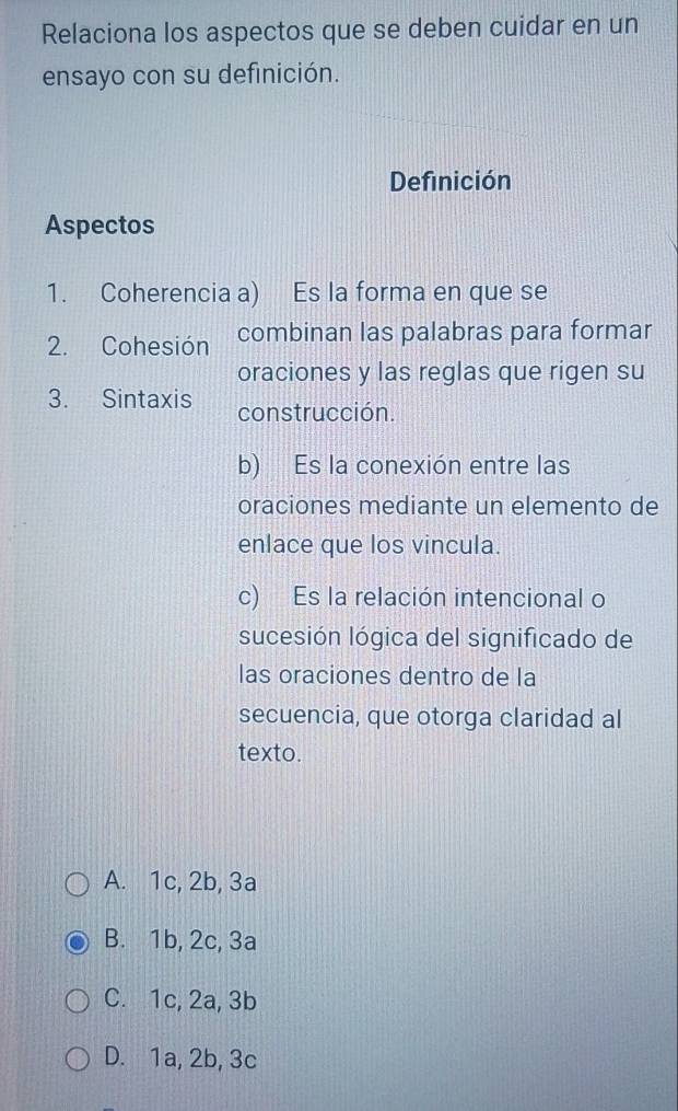 Relaciona los aspectos que se deben cuidar en un
ensayo con su definición.
Definición
Aspectos
1. Coherencia a) Es la forma en que se
2. Cohesión combinan las palabras para formar
oraciones y las reglas que rigen su
3. Sintaxis construcción.
b) Es la conexión entre las
oraciones mediante un elemento de
enlace que los vincula.
c) Es la relación intencional o
sucesión lógica del significado de
las oraciones dentro de la
secuencia, que otorga claridad al
texto.
A. 1c, 2b, 3a
B. 1b, 2c, 3a
C. 1c, 2a, 3b
D. 1a, 2b, 3c