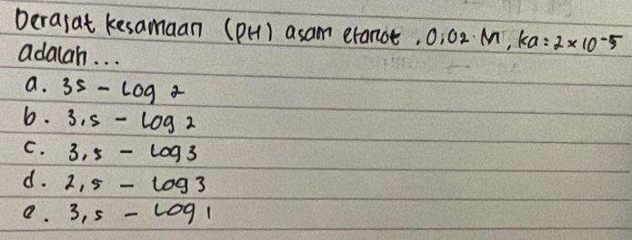 Derasat kesamaan (pH) asam eranot, 0, 02 M, A a=2* 10^(-5)
adalah. . .
a. 35-log 2
b. 3.5-log 2
C. 3.5-log 3
d. 2,5-log 3
e. 3,5-log 1