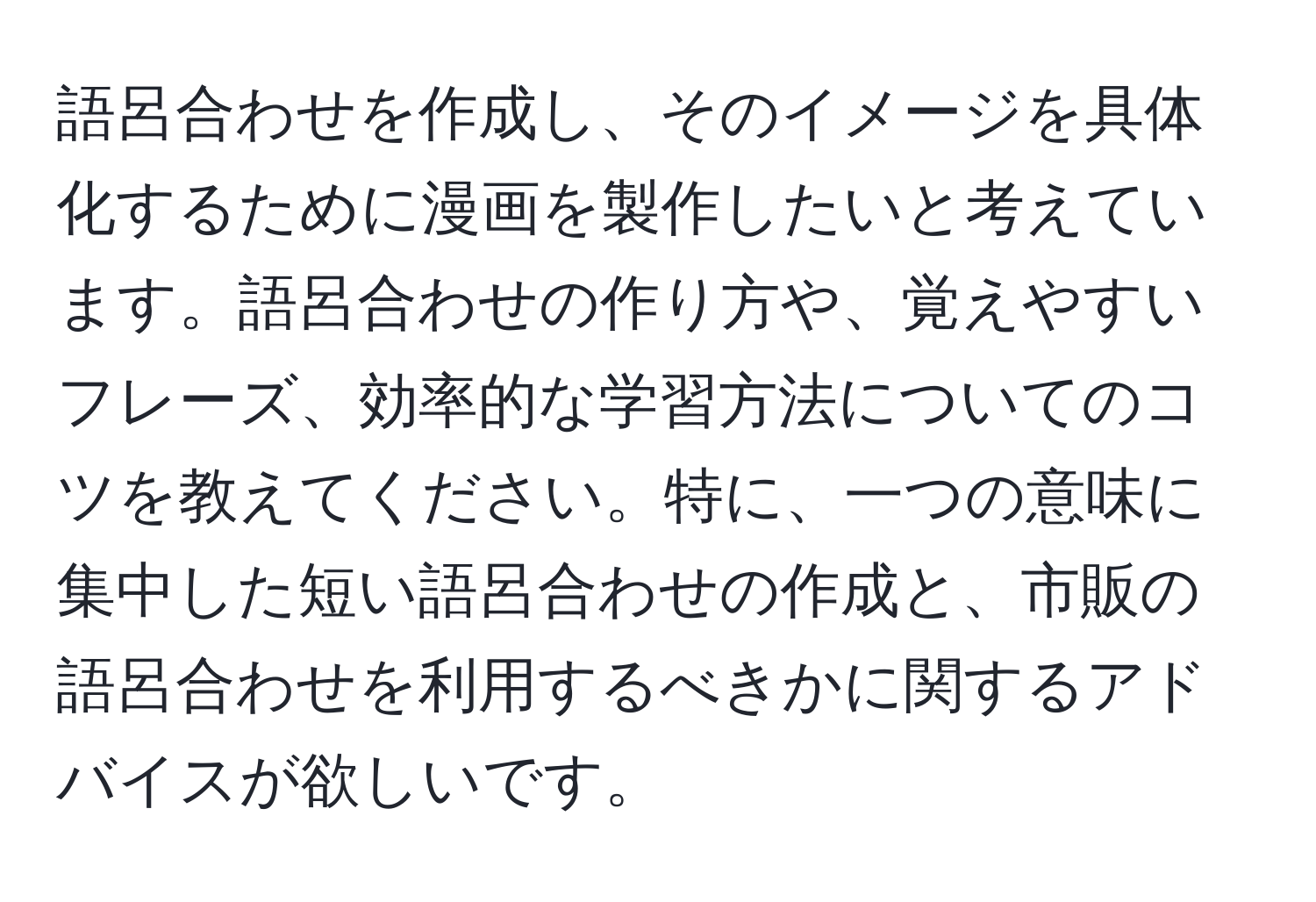 語呂合わせを作成し、そのイメージを具体化するために漫画を製作したいと考えています。語呂合わせの作り方や、覚えやすいフレーズ、効率的な学習方法についてのコツを教えてください。特に、一つの意味に集中した短い語呂合わせの作成と、市販の語呂合わせを利用するべきかに関するアドバイスが欲しいです。