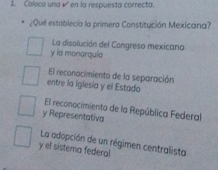 Coloca una en la respuesta correcta.
¿Qué establecía la primera Constitución Mexicana?
La disolución del Congreso mexicano
y la monarquía
El reconocimiento de la separación
entre la Iglesia y el Estado
El reconocimiento de la República Federal
y Representativa
La adopción de un régimen centralista
y el sistema federal