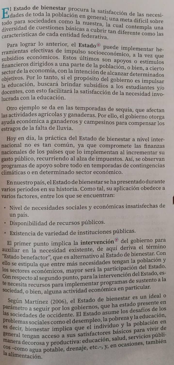 todo para sociedades como la nuestra, la cual contempla una
diversidad de cuestiones básicas a cubrir tan diferente como las
características de cada entidad federativa.
Para lograr lo anterior, el Estado puede implementar he-
rramientas efectivas de impulso socioeconómico, a la vez que
subsidios económicos. Estos últimos son apoyos o estímulos
financieros dirigidos a una parte de la población, o bien, a cierto
sector de la economía, con la intención de alcanzar determinados
objetivos. Por lo tanto, si el propósito del gobierno es impulsar
la educación, buscará brindar subsidios a los estudiantes y/o
docentes, con esto facilitará la satisfacción de la necesidad invo-
lucrada con la educación.
Otro ejemplo se da en las temporadas de sequía, que afectan
las actividades agrícolas y ganaderas. Por ello, el gobierno otorga
ayuda económica a ganaderos y campesinos para compensar los
estragos de la falta de lluvia.
Hoy en día, la práctica del Estado de bienestar a nivel inter-
nacional no es tan común, ya que compromete las finanzas
nacionales de los países que lo implementan al incrementar su
gasto público, recurriendo al alza de impuestos. Así, se observan
programas de apoyo sobre todo en temporadas de contingencias
climáticas o en determinado sector económico.
En nuestro país, el Estado de bienestar se ha presentado durante
varios periodos en su historia. Como tal, su aplicación obedece a
varios factores, entre los que se encuentran:
Nivel de necesidades sociales y económicas insatisfechas de
un país.
Disponibilidad de recursos públicos.
Existencia de variedad de instituciones públicas.
El primer punto implica la intervención® del gobierno para
auxiliar en la necesidad existente, de aquí deriva el término
“Estado benefactor”, que es alternativo al Estado de bienestar. Con
ello se estipula que entre más necesidades tengan la población y
los sectores económicos, mayor será la participación del Estado.
Con respecto al segundo punto, para la intervención del Estado, es-
te necesita recursos para implementar programas de sustento a la
sociedad, o bien, alguna actividad económica en particular.
Según Martínez (2006), el Estado de bienestar es un ideal o
parámetro a seguir por los gobiernos, que ha estado presente en
las sociedades de occidente. El Estado asume los desafíos de los
problemas sociales como el desempleo, la pobreza y la educación,
es decir, bienestar implica que el individuo y la población en
general tengan acceso a sus satisfactores básicos para vivir de
manera decorosa y productiva: educación, salud, servicios públi-
cos -como agua potable, drenaje, etc.-, y, en ocasiones, también
la alimentación.