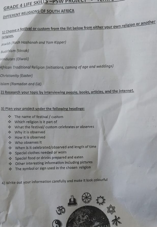 GRADE 4 LIFE SKILLS -PSW PROJECT 
DIFFERENT RELIGIONS OF SOUTH AFRICA 
1) Choose a festival or custom from the list below from either your own religion or another 
religion. 
Jewish (Rash Hashanah and Yom Kipper) 
Buddhísm (Vesak) 
Hinduism (Diwali) 
African Traditional Religion (initiations, coming of age and weddings) 
Christianity (Easter) 
Islam (Ramadan and Eid) 
2) Research your topic by Interviewing people, books, articles, and the internet. 
3) Plan your project under the following headings: 
The name of festival / custom 
Which religion is it part of 
What the festival/ custom celebrates or observes 
Why it is observed 
How it is observed 
Who observes it 
When is it celebrated/observed and length of time 
Special clothes needed or worn 
Special food or drinks prepared and eaten 
Other interesting information including pictures 
The symbol or sign used in the chosen religion 
4) Write out your information carefully and make it look colourful