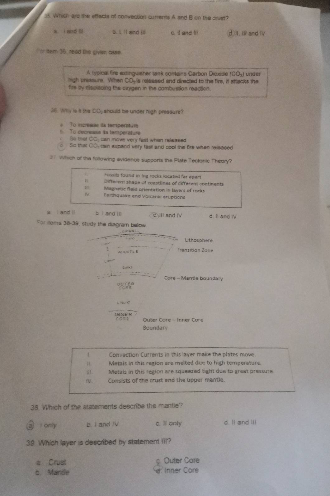 Which are the effects of convection currents A and B on the crust?
a i and ill b. I. ll and ili c. il and I1 d I1, 11 and IV
For item 36, read the given case
A lypical fire extinguisher tank contains Carbon Dioxide (CO_2) under
high pressure. When CO_2 is released and directed to the fire, it attacks the
fire by displacing the oxygen in the combustion reaction.
36. Why is it the COjshould be under high pressure?
s To increase its temperature
b. To decreass its temperature
So that OC can move very fast when released
d So that CO can expand very fast and cool the fire when released 
37 Which of the following evidence supports the Plate Tectonic Theory?
Fossils found in big rocks located far apart
Different shape of coastlines of different continents
Magnetic field orientation in layers of rocks
IV. Earthquake and Volcanic eruptions
a I and ll b I and ill II and IV d. II and IV
For lems 38-39, study the diagram below
vand Lithosphere
Transition Zone
Core - Mantle boundary
OLTER
INNER
Outer Core - Inner Core
Boundary
1 Convection Currents in this layer make the plates move.
Metais in this region are melted due to high temperature.
i. Metais in this region are squeezed tight due to great pressure
fV. Consists of the crust and the upper mantle.
36. Which of the statements describe the mantie?
a only b. I and IV c. li only d. II and III
39 Which layer is described by statement III?
a Crust c Outer Core
o. Mantle d: Inner Core