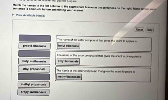 of each ester that you will prepare.
Match the names in the left column to the appropriate blanks in the sentences on the right. Make certain seci
sentence is complete before submitting your answer.
View Available Hint(s)
Reset Help
The name of the ester compound that gives the scent to apples is
propyl ethanoate butyl ethanoate
The name of the ester compound that gives the scent to pineappies is
butyl methanoate ethyl butanoate
ethyl propanoate The name of the ester compound that gives the scent to pears is
methyl butanoate
methyl propanoate
propyl methanoate