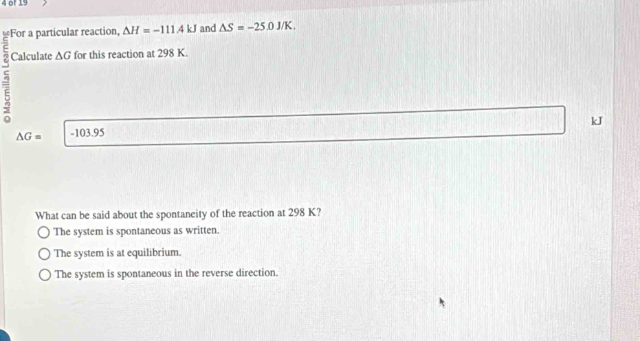 of 19
Culcuno ar reaction, Delta H=-111.4kJ and △ S=-25.0J/K. 
Calculate △ G for this reaction at 298 K.
kJ
△ G= -103.95
What can be said about the spontaneity of the reaction at 298 K?
The system is spontaneous as written.
The system is at equilibrium.
The system is spontaneous in the reverse direction.