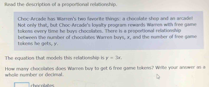 Read the description of a proportional relationship. 
Choc-Arcade has Warren's two favorite things: a chocolate shop and an arcade! 
Not only that, but Choc-Arcade's loyalty program rewards Warren with free game 
tokens every time he buys chocolates. There is a proportional relationship 
between the number of chocolates Warren buys, x, and the number of free game 
tokens he gets, y. 
The equation that models this relationship is y=3x. 
How many chocolates does Warren buy to get 6 free game tokens? Write your answer as a 
whole number or decimal. 
chocolates