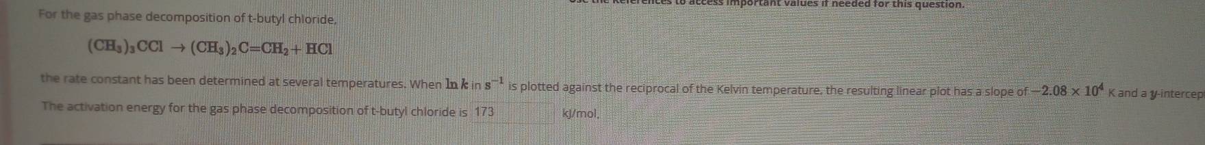 For the gas phase decomposition of t-butyl chloride
(CH_3)_3CClto (CH_3)_2C=CH_2+HCl
the rate constant has been determined at several temperatures. When In k in s^(-1) is plotted against the reciprocal of the Kelvin temperature, the resulting linear plot has a slope of -2.08* 10^4 K and a y -intercep 
The activation energy for the gas phase decomposition of t-butyl chloride is 173 kJ/mol,