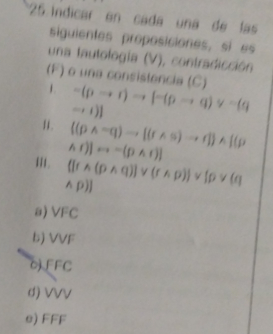 Indicar en cada una de las 
siguientes proposiciones, si es 
una tautología (V), contradicción 
(F) o una consistencia (C) 
1. =(pto r)to [-(pto q)vee =(q
-,1)]
11.  (pwedge =q)to [(rwedge s)to r] wedge  (p
hf)]rightarrow =[pwedge r)]
III. ([rwedge (pwedge q)]vee (rwedge p))vee [pvee (q
wedge p)]
=20
a) 1°C
b) V 111
□  
OF r
d) VVV
e) FFF