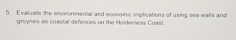 Evaluate the environmental and economic implications of using sea walls and 
groynes as coastal defences on the Holderness Coast.