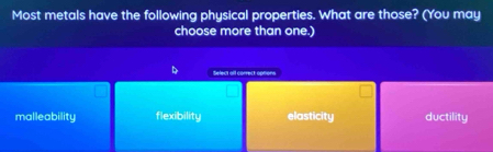 Most metals have the following physical properties. What are those? (You may
choose more than one.)
Select all correct options
malleability flexibility elasticity ductility