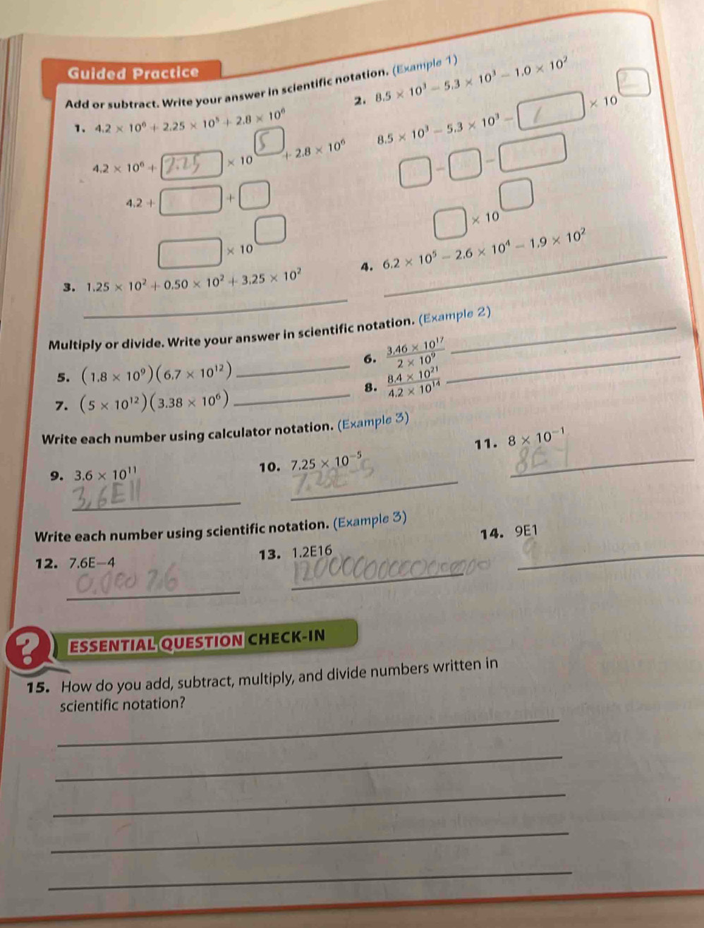 Guided Practice 
Add or subtract. Write your answer in scientific notation. (Example 1 ) 8.5* 10^3-5.3* 10^3-1.0* 10^2
2.
|* 10
1. 4.2* 10^6+2.25* 10^5+2.8* 10^6
4.2* 10^6+ x 10 +2.8* 10^6 8.5* 10^3-5.3* 10^3-□
□ -□ -□
4,2+[ frac 
□ * 10^(□)
* 10
_ 
3. 1.25* 10^2+0.50* 10^2+3.25* 10^2 4. 6.2* 10^5-2.6* 10^4-1.9* 10^2 _ 
Multiply or divide. Write your answer in scientific notation. (Example 2) 
5. (1.8* 10^9)(6.7* 10^(12))
_6.  (3.46* 10^(17))/2* 10^9  _ 
7. (5* 10^(12))(3.38* 10^6)
_8.  (8.4* 10^(21))/4.2* 10^(14) 
Write each number using calculator notation. (Example 3) 
11. 8* 10^(-1)
9. 3.6* 10^(11)
10. 7.25* 10^(-5)
_ 
_ 
_ 
Write each number using scientific notation. (Example 3) 
14. 9E1 
12. 7.6E- A 13. 1.2E16
_ 
_ 
_ 
ESSENTIAL QUESTION CHECK-IN 
6 
15. How do you add, subtract, multiply, and divide numbers written in 
_ 
scientific notation? 
_ 
_ 
_ 
_