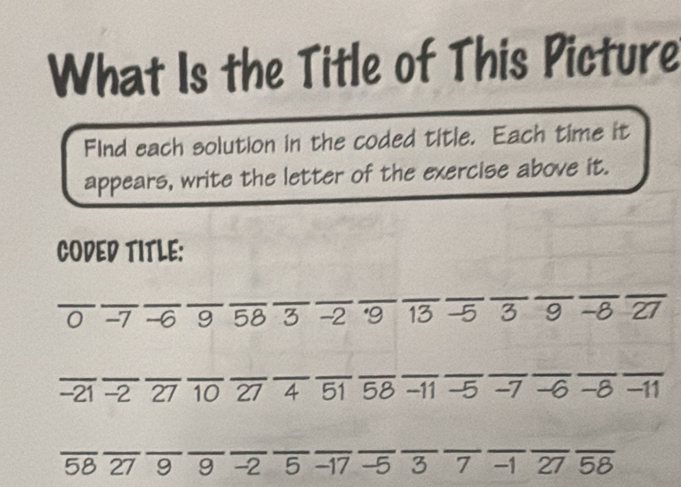 What Is the Title of This Picture 
FInd each solution in the coded title. Each time it 
appears, write the letter of the exercise above it. 
CODED TITLE: 
_0 -7 -6 _9 _ 58 _ ? -2· 9 _ overline 13overline -5overline 3overline -8overline 27
_ 
_ 
_ 
__
overline -21overline -2overline -27overline 10overline 27overline 4overline 51overline 58overline -11overline -5overline -7overline -8overline -11
overline 58overline 27overline 9 9 □ -2 5_ -17-5overline 3overline 7-127overline 58 __