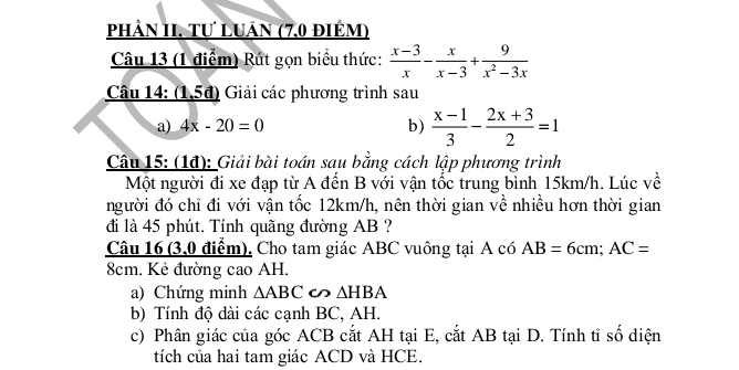 phảN II. Tự LUân (7.0 điêm) 
Câu 13 (1 điểm) Rút gọn biểu thức:  (x-3)/x - x/x-3 + 9/x^2-3x 
Câu 14: (1,5đ) Giải các phương trình sau 
a) 4x-20=0 b)  (x-1)/3 - (2x+3)/2 =1
Câu 15: (1đ): Giải bài toán sau bằng cách lập phương trình 
Một người đi xe đạp từ A đến B với vận tốc trung bình 15km/h. Lúc về 
người đó chỉ đi với vận tốc 12km/h, nên thời gian về nhiều hơn thời gian 
đi là 45 phút. Tính quãng đường AB ? 
Câu 16 (3,0 điểm), Cho tam giác ABC vuông tại A có AB=6cm; AC=
8cm. Kẻ đường cao AH. 
a) Chứng minh △ ABC ∽ △ HBA
b) Tính độ dài các cạnh BC, AH. 
c) Phân giác của góc ACB cắt AH tại E, cắt AB tại D. Tính tỉ số diện 
tích của hai tam giác ACD và HCE.