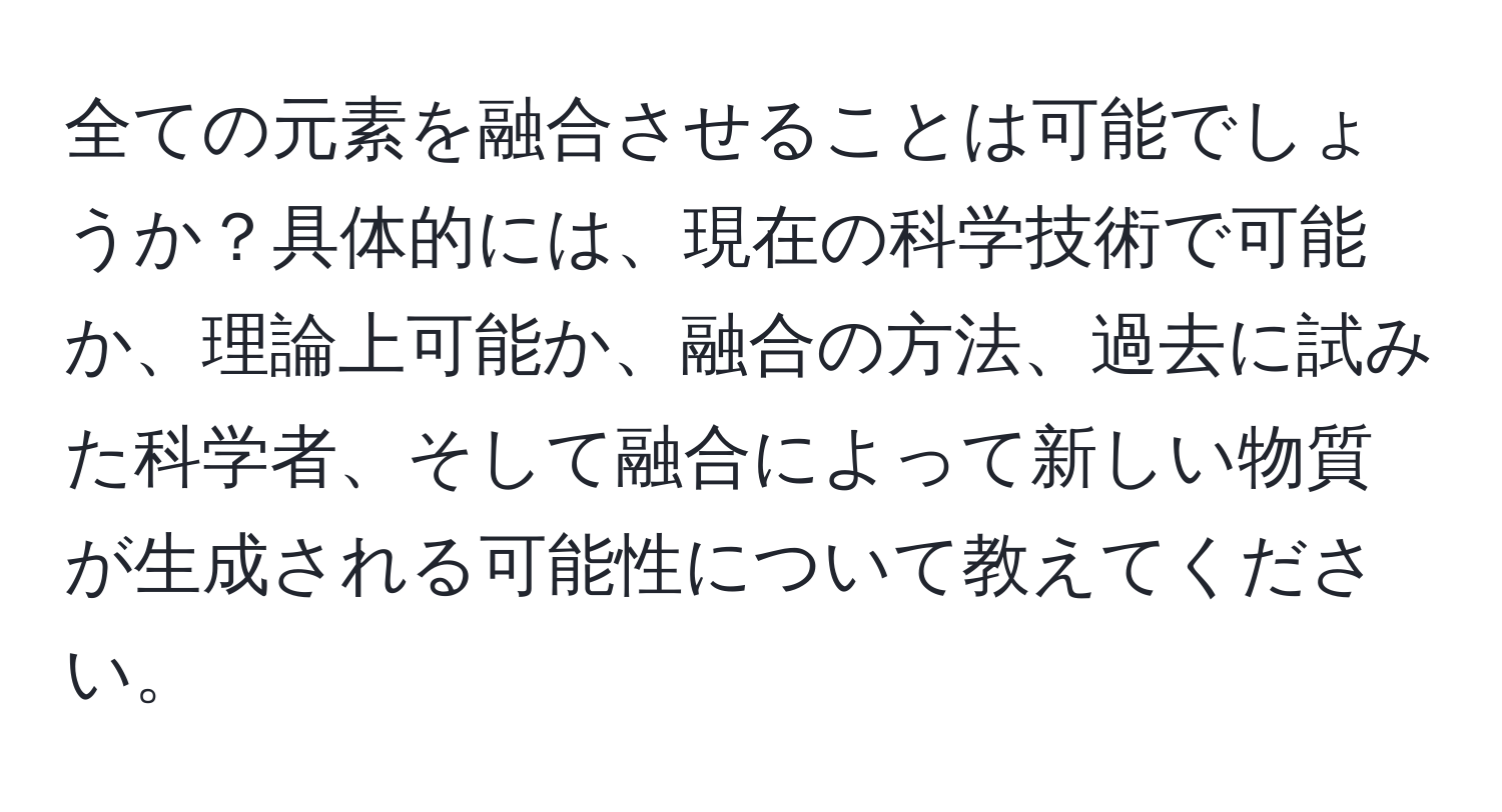 全ての元素を融合させることは可能でしょうか？具体的には、現在の科学技術で可能か、理論上可能か、融合の方法、過去に試みた科学者、そして融合によって新しい物質が生成される可能性について教えてください。