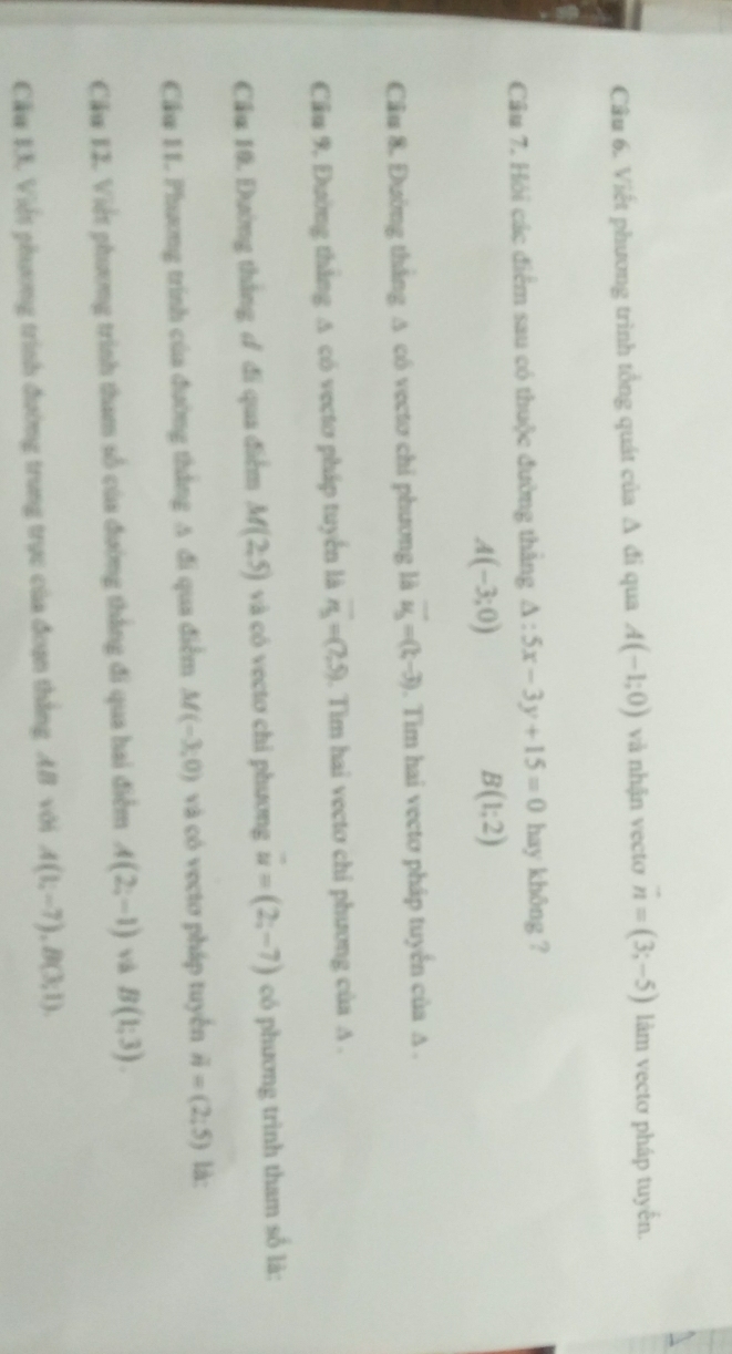 Viết phương trình tổng quát của △ di qua A(-1;0) và nhận vecto vector n=(3;-5) làm vectơ pháp tuyến. 
Cầu 7. Hỏi các điểm sau có thuộc đường thắng △ :5x-3y+15=0 hay không ?
A(-3;0)
B(1;2)
Cầu 8. Đường thắng A có vectơ chỉ phương là vector u_3=(t,-3). Tim hai vectơ pháp tuyến của A. 
Cầu 9. Đường thắng A có vectơ pháp tuyển là overline n_3=(7,5). Tìm hai vecto chỉ phương của A. 
Cầu 10. Đường thắng đ đi qua điểm M(2,5) và có vectơ chỉ phương vector u=(2;-7) có phương trình tham số là: 
Cầu I1. Phương trình của đường thắng A đi qua điểm M(-3,0) và có vecto pháp tuyến vector n=(2;5) là: 
Cău 12. Việt phương trình tham số của đường thắng đi qua hai điểm A(2;-1) và B(1:3). 
Cầu 13. Viết phương trình đường trung trực của đoạn thắng AB với A(1;-7), B(3;1).