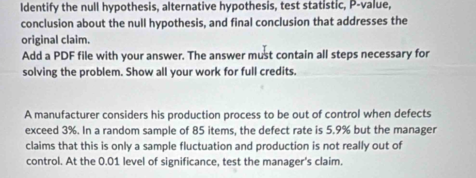 Identify the null hypothesis, alternative hypothesis, test statistic, P -value, 
conclusion about the null hypothesis, and final conclusion that addresses the 
original claim. 
Add a PDF file with your answer. The answer must contain all steps necessary for 
solving the problem. Show all your work for full credits. 
A manufacturer considers his production process to be out of control when defects 
exceed 3%. In a random sample of 85 items, the defect rate is 5.9% but the manager 
claims that this is only a sample fluctuation and production is not really out of 
control. At the 0.01 level of significance, test the manager's claim.