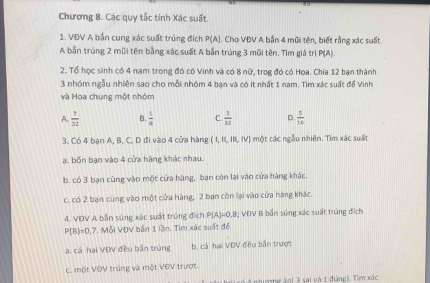 Chương 8. Các quy tắc tính Xác suất.
1. VĐV A bắn cung xác suất trúng đích P(A). Cho VĐV A bắn 4 mũi tên, biết rằng xác suất
A bắn trúng 2 mũi tên bằng xác suất A bắn trúng 3 mũi tên. Tìm giá trị P(A). 
2. Tổ học sinh có 4 nam trong đó có Vinh và có 8 nữ, trog đó có Hoa. Chia 12 bạn thành
3 nhóm ngẫu nhiên sao cho mỗi nhóm 4 bạn và có ít nhất 1 nam. Tìm xác suất để Vinh
và Hoa chung một nhóm
A.  7/32  B.  1/8  C.  3/32  D.  5/16 
3. Có 4 bạn A, B, C, D đi vào 4 cửa hàng (1,11,111,IV) một các ngẫu nhiên. Tìm xác suất
a. bốn bạn vào 4 cửa hàng khác nhau.
b. có 3 bạn cùng vào một cửa hàng, bạn còn lại vào cửa hàng khác.
c. có 2 bạn cùng vào một cửa hàng, 2 bạn còn lại vào cửa hàng khác.
4. VĐV A bắn súng xác suất trúng đích P(A)=0,8; VĐV B bắn súng xác suất trúng đích
P(B)=0,7. Mỗi VĐV bắn 1 lần. Tìm xác suất đế
a. cá hai VĐV đều bắn trúng b. cả hai VĐV đều bắn trượt
c. một VĐV trúng và một VĐV trượt.
ni có 4 nhượng án( 3 sai và 1 đúng). Tìm xác