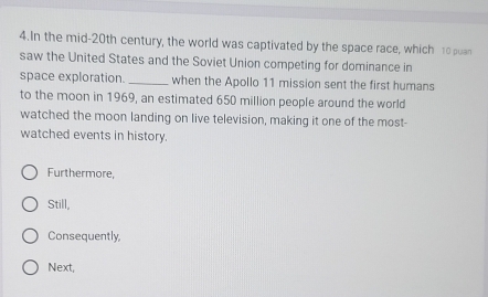 In the mid-20th century, the world was captivated by the space race, which 10 puan
saw the United States and the Soviet Union competing for dominance in
space exploration. _when the Apollo 11 mission sent the first humans
to the moon in 1969, an estimated 650 million people around the world
watched the moon landing on live television, making it one of the most-
watched events in history.
Furthermore,
Still,
Consequently,
Next,