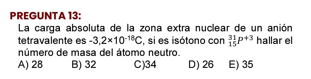 PREGUNTA 13:
La carga absoluta de la zona extra nuclear de un anión
tetravalente es -3,2* 10^(-18)C , si es isótono con _(15)^(31)P^(+3) hallar el
número de masa del átomo neutro.
A) 28 B) 32 C) 34 D) 26 E) 35