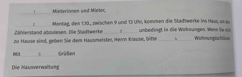 Mieterinnen und Mieter, 
_2_ Montag, den 1.10., zwischen 9 und 13 Uhr, kommen die Stadtwerke ins Haus, um den 
Zählerstand abzulesen. Die Stadtwerke _3_ unbedingt in die Wohnungen. Wenn Sie nicht 
zu Hause sind, geben Sie dem Hausmeister, Herrn Krause, bitte _ 4 Wohnungsschlüssel 
Mit _ 5 Grüßen 
Die Hausverwaltung