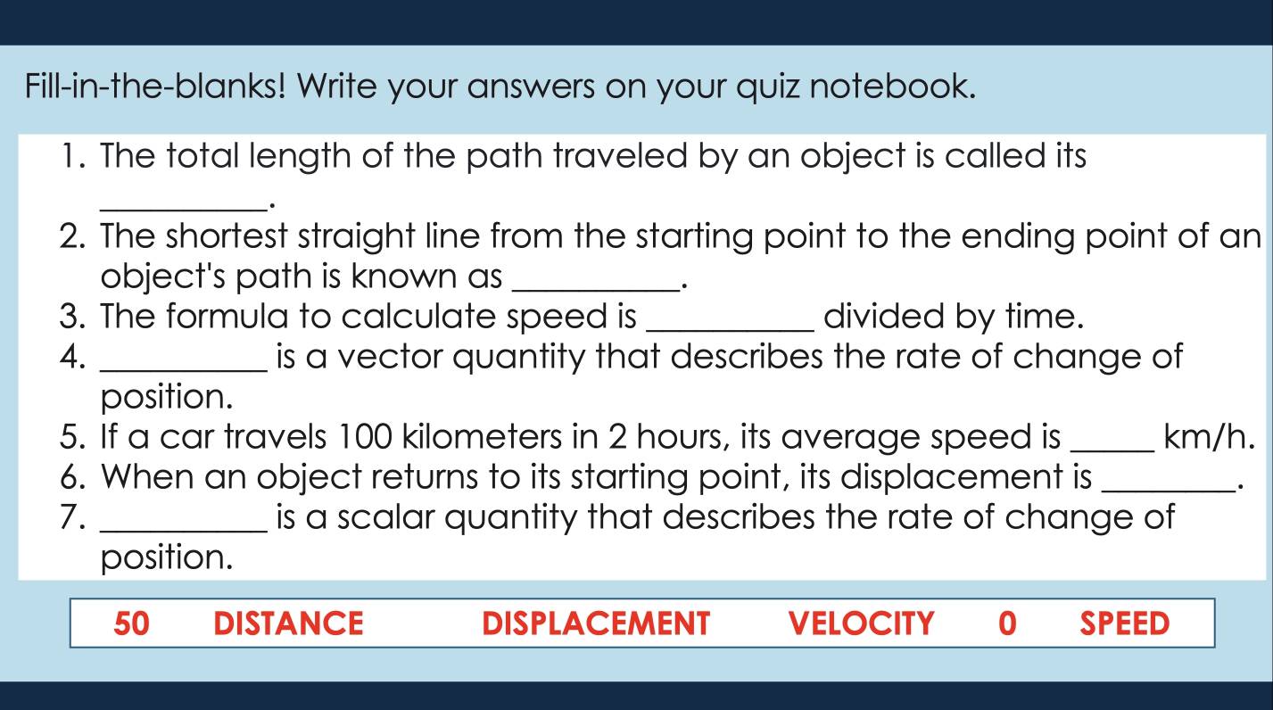 Fill-in-the-blanks! Write your answers on your quiz notebook.
1. The total length of the path traveled by an object is called its
_.
2. The shortest straight line from the starting point to the ending point of an
object's path is known as_
3. The formula to calculate speed is _divided by time.
4. _is a vector quantity that describes the rate of change of
position.
5. If a car travels 100 kilometers in 2 hours, its average speed is _ km/h.
6. When an object returns to its starting point, its displacement is_
·
7. _is a scalar quantity that describes the rate of change of
position.
50 DISTANCE DISPLACEMENT VELOCITY 0 SPEED