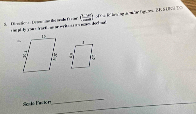 Directions: Determine the scale factor ( Large/5mall ) of the following similar figures. BE SURE TO 
simplify your fractions or write as an exact decimal. 
a. 

Scale Factor: 
_