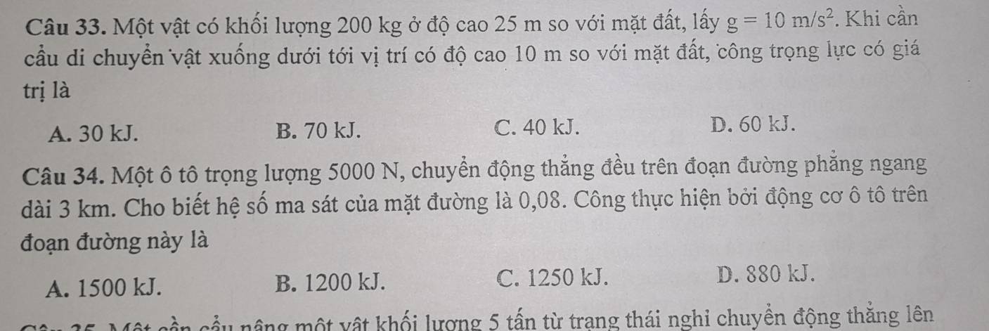 Một vật có khối lượng 200 kg ở độ cao 25 m so với mặt đất, lấy g=10m/s^2. Khi cần
cầu di chuyển vật xuống dưới tới vị trí có độ cao 10 m so với mặt đất, công trọng lực có giá
trị là
A. 30 kJ. B. 70 kJ. C. 40 kJ.
D. 60 kJ.
Câu 34. Một ô tô trọng lượng 5000 N, chuyển động thẳng đều trên đoạn đường phẳng ngang
dài 3 km. Cho biết hệ số ma sát của mặt đường là 0,08. Công thực hiện bởi động cơ ô tô trên
đoạn đường này là
A. 1500 kJ. B. 1200 kJ. C. 1250 kJ. D. 880 kJ.
cần cầu nâng một vật khối lượng 5 tấn từ trang thái nghi chuyền động thắng lên