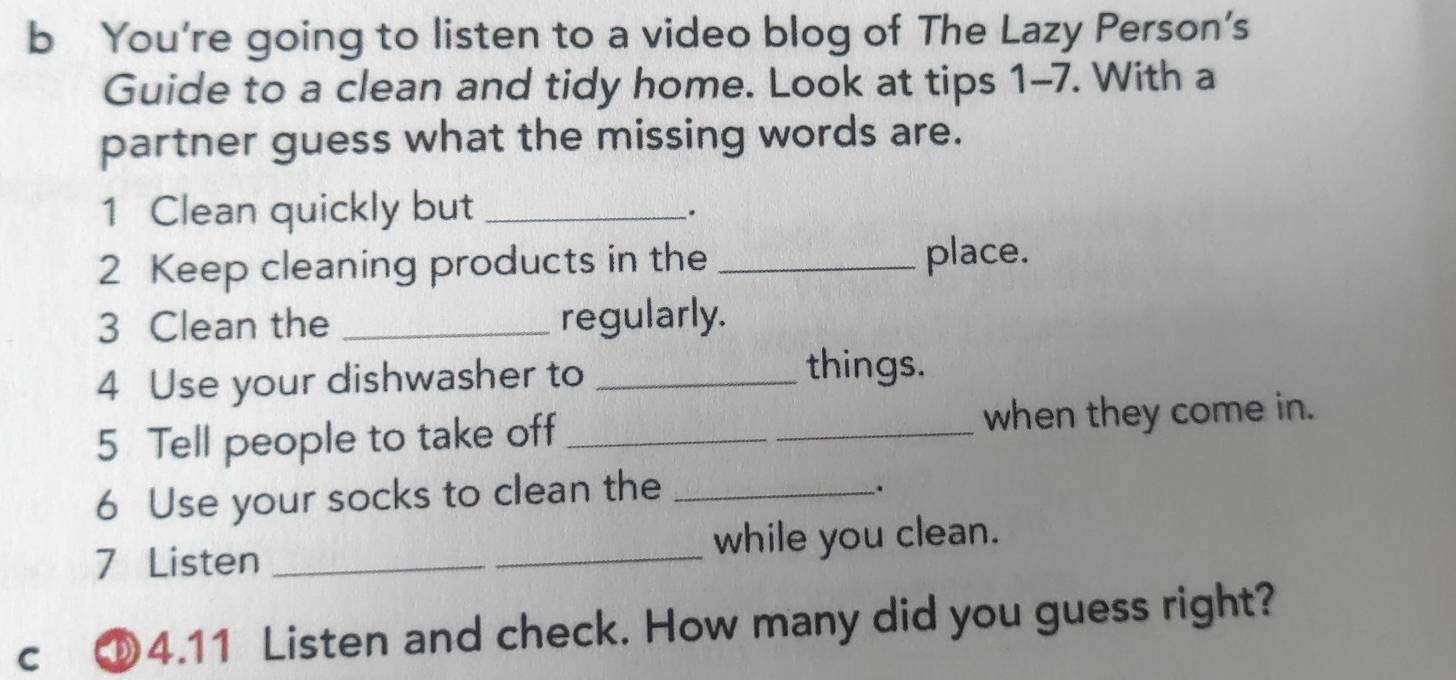 You're going to listen to a video blog of The Lazy Person's 
Guide to a clean and tidy home. Look at tips 1-7. With a 
partner guess what the missing words are. 
1 Clean quickly but_ 
. 
2 Keep cleaning products in the _place. 
3 Clean the _regularly. 
4 Use your dishwasher to_ 
things. 
5 Tell people to take off _when they come in. 
6 Use your socks to clean the_ 
. 
7 Listen __while you clean. 
c ⑩4.11 Listen and check. How many did you guess right?