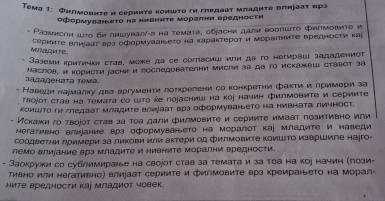 Τема 1: Филмовиτе н серииτе коишτо ги гледааτ младиτе влифааτ вра
оформуваеτо на нивнηΤе морални вредности
* Размисли шtο би пишувалί-а на темата, сбаски дали воопшτο фипмовите и
серииτе влиίааτ арз оформуааιьете на карактерοτ и Μоралниτе Βредносτи κа
mJ Nalq i te 
Jaземи критηчκη стаb, може дs ce corласииι или да го неτираιi зαдадениοτ
Jananêhata Têma. Маслов, и користи асни и последователни мисли за да го искажеш ставот 3а
- Наведи наумалку два аргументи лоτкрелени со конкретни фактии лримери за
τаοjοт став на темаτа со шΤο е поjасниш на коj начин филмовиτе и серииτе
коишΤо ги バлефаат млафите алмίаат врз оформуванеΤо на нивната личност.
- Искауки го твоίот став за тоа дали филмовиτе и серииτе имаат позитивно или
Hегативно Алиіание врз оформуването на морагот каj младите и наведи
соодветни лримери за ликови или актери од филмовите ΚоишΤо изврШиге наjго-
лемо влиуание врз младите и нивните морални вредности.
- Заокружи со сублимиранье на своjот став за темата и за τоа на кор начин (лози-
тивно или негативно) влиуаат сериите и Фмгмовите врз креираньето на морал-
ΜиΤе вредносτи ка∫ младиΟτ човек.