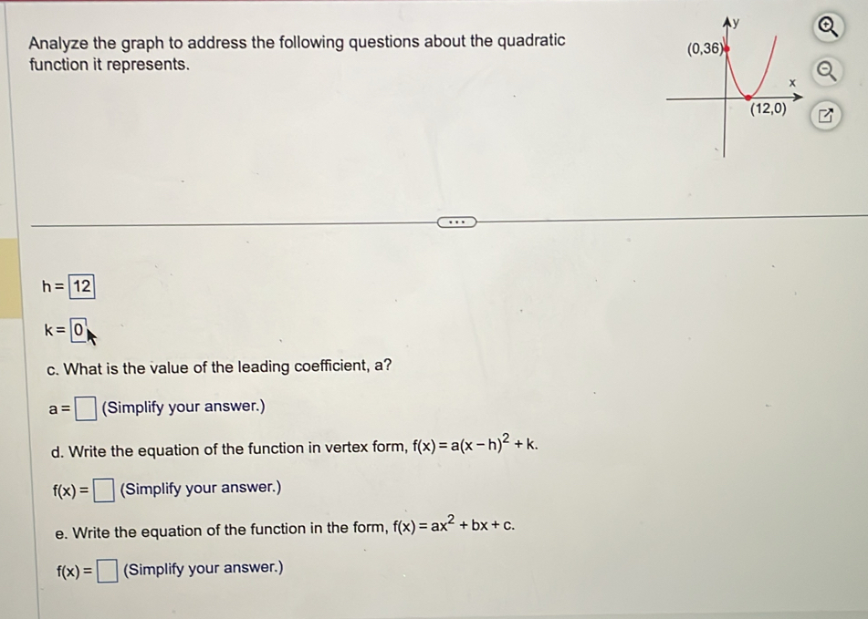 Analyze the graph to address the following questions about the quadratic
function it represents.
h=12
k=0
c. What is the value of the leading coefficient, a?
a=□ (Simplify your answer.)
d. Write the equation of the function in vertex form, f(x)=a(x-h)^2+k.
f(x)=□ (Simplify your answer.)
e. Write the equation of the function in the form, f(x)=ax^2+bx+c.
f(x)=□ (Simplify your answer.)