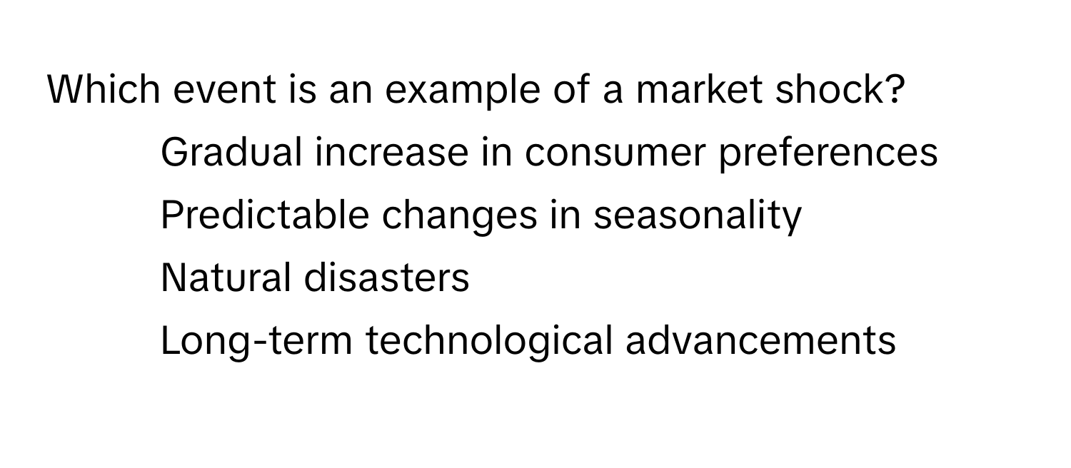 Which event is an example of a market shock?

1) Gradual increase in consumer preferences 
2) Predictable changes in seasonality 
3) Natural disasters 
4) Long-term technological advancements