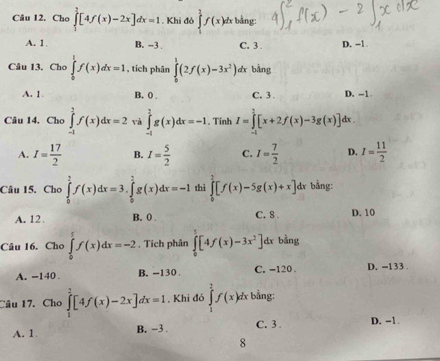 Cho ∈tlimits _1^(2[4f(x)-2x]dx=1. Khi đó ∈tlimits _1^2f(x)dx bằng:
A. 1. B. -3 . C. 3 . D. -1.
Câu 13. Cho ∈tlimits _0^1f(x)dx=1 , tích phân ∈tlimits _0^1(2f(x)-3x^2))dx bằng
A. 1. B. 0 . C. 3 . D. -1.
Câu 14. Cho ∈tlimits _(-1)^2f(x)dx=2 và ∈tlimits _(-1)^2g(x)dx=-1. Tính I=∈tlimits _(-1)^2[x+2f(x)-3g(x)]dx
A. I= 17/2  B. I= 5/2  C. I= 7/2  D. I= 11/2 
Câu 15. Cho ∈tlimits _0^(2f(x)dx=3,∈tlimits _0^2g(x)dx=-1 thì ∈tlimits _0^2[f(x)-5g(x)+x]dx bằng:
A. 12 . B. 0 . C. 8 . D. 10
Câu 16. Cho ∈tlimits _0^5f(x)dx=-2. Tích phân ∈tlimits _0^5[4f(x)-3x^2)] dx bằng
A. -140 . B. -130 . C. -120 . D. -133 .
Câu 17. Cho ∈tlimits _1^2[4f(x)-2x]dx=1. Khi đó ∈tlimits _1^2f(x)dx bằng:
A. 1. B. −3 . C. 3 . D. -1.
8