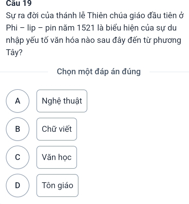 Sự ra đời của thánh lễ Thiên chúa giáo đầu tiên ở
Phi - lip - pin năm 1521 là biểu hiện của sự du
nhập yếu tố văn hóa nào sau đây đến từ phương
Tây?
Chọn một đáp án đúng
A Nghệ thuật
B Chữ viết
C Văn học
D Tôn giáo