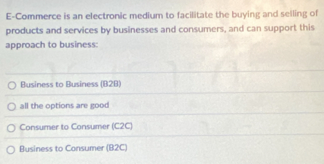 E-Commerce is an electronic medium to facilitate the buying and selling of
products and services by businesses and consumers, and can support this
approach to business:
Business to Business (B2B)
all the options are good
Consumer to Consumer (C2C)
Business to Consumer (B2C)